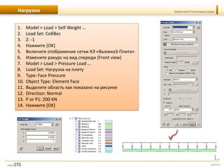 [48/57]
Geotechnical & Tunnel analysis SystemНагрузки
1. Model > Load > Self Weight …
2. Load Set: СобВес
3. Z: -1
4. Нажмите [OK]
5. Включите отображение сетки КЭ «Выемка3-Плита»
6. Измените ракурс на вид спереди (Front view)
7. Model > Load > Pressure Load …
8. Load Set: Нагрузка на плиту
9. Type: Face Pressure
10. Object Type: Element Face
11. Выделите область как показано на рисунке
12. Direction: Normal
13. P or P1: 200 KN
14. Нажмите [OK]
 