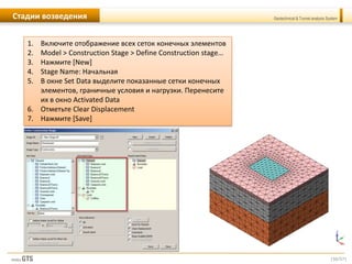 [50/57]
Geotechnical & Tunnel analysis SystemСтадии возведения
1. Включите отображение всех сеток конечных элементов
2. Model > Construction Stage > Define Construction stage…
3. Нажмите [New]
4. Stage Name: Начальная
5. В окне Set Data выделите показанные сетки конечных
элементов, граничные условия и нагрузки. Перенесите
их в окно Activated Data
6. Отметьте Clear Displacement
7. Нажмите [Save]
 