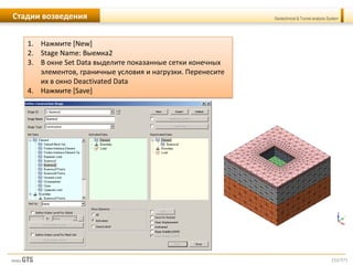 [52/57]
Geotechnical & Tunnel analysis SystemСтадии возведения
1. Нажмите [New]
2. Stage Name: Выемка2
3. В окне Set Data выделите показанные сетки конечных
элементов, граничные условия и нагрузки. Перенесите
их в окно Deactivated Data
4. Нажмите [Save]
 