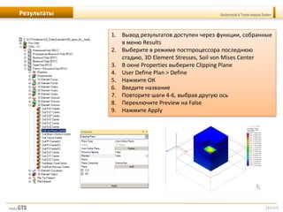 [57/57]
Geotechnical & Tunnel analysis SystemРезультаты
1. Вывод результатов доступен через функции, собранные
в меню Results
2. Выберите в режиме постпроцессора последнюю
стадию, 3D Element Stresses, Soil von Mises Center
3. В окне Properties выберите Clipping Plane
4. User Define Plan > Define
5. Нажмите ОК
6. Введите название
7. Повторите шаги 4-6, выбрав другую ось
8. Переключите Preview на False
9. Нажмите Apply
 