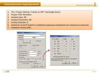[8/57]
Geotechnical & Tunnel analysis SystemГеометрическое моделирование
1. File > Project Setting > Create on WP > Rectangle (wire)…
2. Project Title: Котлован
3. Analysis type: 3D
4. Analysis Constraint: 3D
5. Gravity Direction: Z
6. Нажмите на (Unit System) и выберите единицы измерения как показано на рисунке
7. Нажмите кнопку [OK]
 