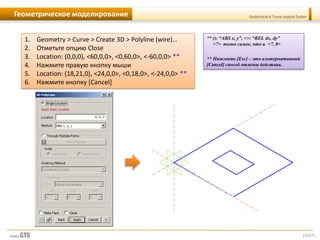 [9/57]
Geotechnical & Tunnel analysis SystemГеометрическое моделирование
1. Geometry > Curve > Create 3D > Polyline (wire)…
2. Отметьте опцию Close
3. Location: (0,0,0), <60,0,0>, <0,60,0>, <-60,0,0> **
4. Нажмите правую кнопку мыши
5. Location: (18,21,0), <24,0,0>, <0,18,0>, <-24,0,0> **
6. Нажмите кнопку [Cancel]
** (): “ABS x, y”, <>: “REL dx, dy”
<7> тоже самое, что и <7, 0>
** Нажмите [Esc] – это альтернативный
[Cancel] способ отмены действия.
 