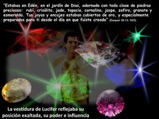“ Estabas en Edén, en el jardín de Dios, adornado con toda clase de piedras preciosas:  rubí, crisólito, jade, topacio, cornalina, jaspe, zafiro, granate y esmeralda. Tus joyas y encajes estaban cubiertos de oro, y especialmente preparados para ti desde el día en que fuiste creado”  (Ezequiel 28:13; NVI) La vestidura de Lucifer reflejaba su posición exaltada, su poder e influencia 