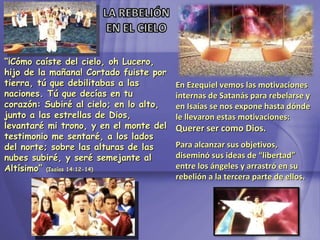 “ ¡Cómo caíste del cielo, oh Lucero, hijo de la mañana! Cortado fuiste por tierra, tú que debilitabas a las naciones. Tú que decías en tu corazón: Subiré al cielo; en lo alto, junto a las estrellas de Dios, levantaré mi trono, y en el monte del testimonio me sentaré, a los lados del norte; sobre las alturas de las nubes subiré, y seré semejante al Altísimo”  ( Isaías  14:12-14) En Ezequiel vemos las motivaciones internas de Satanás para rebelarse y en Isaías se nos expone hasta dónde le llevaron estas motivaciones:  Querer ser como Dios. Para alcanzar sus objetivos, diseminó sus ideas de “libertad” entre los ángeles y arrastró en su rebelión a la tercera parte de ellos. 
