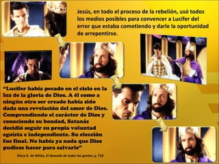 “ Lucifer había pecado en el cielo en la luz de la gloria de Dios. A él como a ningún otro ser creado había sido dada una revelación del amor de Dios. Comprendiendo el carácter de Dios y conociendo su bondad, Satanás decidió seguir su propia voluntad egoísta e independiente. Su elección fue final. No había ya nada que Dios pudiese hacer para salvarle” Elena G. de White,  El deseado de todas las gentes , p. 710 Jesús, en todo el proceso de la rebelión, usó todos los medios posibles para convencer a Lucifer del error que estaba cometiendo y darle la oportunidad de arrepentirse. 