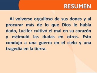 Al volverse orgulloso de sus dones y al procurar más de lo que Dios le había dado, Lucifer cultivó el mal en su corazón y estimuló las dudas en otros. Esto condujo a una guerra en el cielo y una tragedia en la tierra. 