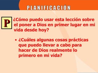 ¿Cuáles algunas cosas prácticas que puedo llevar a cabo para hacer de Dios realmente lo primero en mi vida? P ¿Cómo puedo usar esta lección sobre el poner a Dios en primer lugar en mi vida desde hoy? 