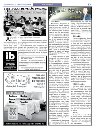 Sábado e domingo, 02 e 03 de fevereiro de 2013.                         Jornal O EXPRESSO                                                            13
VESTIBULAR DE VERÃO UNICRUZ
 Segunda edição do concurso acontece hoje


                                                                                        SINISTRO                         estabelecimentos do ramo no
                                                                                         O sinistro é designativo de     Estado. – Provisoriamente pas-
                                                                                     ocorrência de grande prejuízo       sou ela a funcionar em outro
                                                                                     material, como um incêndio de       endereço, na Rua da Igreja (Ve-
                                                                                     proporções. O que ocorreu, mi-      nâncio Aires) ao lado da Tipo-
                                                                                     úde, em várias partes da Provín-    grafia Rossler. – Foi esse um dos
                                                                                     cia e do país. Por aqui, grandes    grandes sinistros que assustou a
                                                                                     sinistros assustaram a popula-      população local.
                                                                                     ção, causando prejuízos de mon-        RELATO

    A
            Universida-      to para às 19h, no Campus Universitário.                ta. Um deles ocorreu no final do
            de de Cruz            Transporte                                                                                 Deverá vir a público, dentro
                                                                                     ano de 82, quando, a tardinha,
            Alta realiza          A empresa de Transporte Coletivo Nossa Senhora                                         em breve, um relato histórico, so-
                                                                                     uma loja de moveis e eletro do-
neste sábado (02), a se-     de Fátima disponibilizará ônibus para os vestibulan-                                        bre acontecimentos verificados,
                                                                                     mésticos, inaugurada a pouco e
gunda edição do Vesti-       dos de Cruz Alta.                                                                           ao longo dos anos, nos setores
                                                                                     que ocupava o prédio onde, anos
bular de Verão. A prova           Os veículos sairão da frente da Prefeitura, com                                        que administram bens públicos.
                                                                                     antes, havia funcionado a oficina
única de redação inicia às   itinerário pelas ruas General Câmara, Coronel Pilar e                                       Muitos projetos foram planeja-
                                                                                     da agência de automóveis de Al-
16h com término previs-      Venâncio Aires. Os horários já estão definidos: 15h,                                        dos com fins de progresso, mas
                                                                                     berto Faccin, na Maurity (Pres.
                             15h15min e 15h20min. Ao final da prova, também                                              que não colimaram os objetivos
                                                                                     Vargas) na quadra do famoso
                             haverá transporte coletivo para retornar do Campus                                          propostos. Entre tantos, um em-
                                                                                     ‘Mercadinho’ de Vicente e Fe-
                             Universitário.                                                                              preendimento alardeado como
                                                                                     lisberto Luisi.
                                                                                                                         propugnador de benefícios ge-
                                                                                         A tarde chegava ao final,
                                  GILBERTO SOLANO DOS SANTOS RIBEIRO                                                     rais, que, no frigir dos ovos,
                                  CPF: 200.410.040-00                                com grande movimento na loja,
                                                                                                                         serviu para benefícios restritos
                                                                                     quando irrompeu o incêndio
                                  Solicitamos o seu comparecimento nesta em-                                             a determinado setor. Que, por si-
                                                                                     violento. A correria foi grande e
                              presa imediato a fim de homologação da rescisão                                            nal foi altamente beneficiado.
                              contratual visto o seu não comparecimento no           os ‘Soldados do Fogo’ chegaram
                                                                                                                             Ademais, o tal projeto, na re-
                              prazo previsto.                                        logo, iniciando a luta contra as
                                                                                                                         alidade, se tornou um dos muitos
                                                                                     chamas que ameaçavam os pré-
                                  Cruzauto Comércio de Veículos Ltda.                                                    elefantes brancos soltos no pas-
                                                                                     dios ao derredor, como o Cine
                                         CNPJ/MF: 86.965.209/0001-05                                                     to. E igualmente, um cobiçado
                                                                                     Rex, cuja caixa de teatro fazia
                                                                                                                         ‘cabide-de-emprego’ que benefi-
                                                                                     fundos com a loja. As chamas
                                                                                                                         cia setores adredemente escolhi-
                                                                                     começaram a lamber a parte
                                                                                                                         dos. Tudo fazendo parte das con-
                                                                                     dos fundos do cinema, em cujo
                                                                                                                         fabulações que se desenvolvem
                                                                                     prédio funcionava, também,
                                                                                                                         nos porões de não fácil acesso.
                                                                                     um café e restaurante. O pro-
                                                                                                                         Porque, como é sabido, os porões
                                                                                     prietário do café, o seu Müller
                                                                                                                         são muito bem guardados.
                                                                                     e família, em pânico, começa-
                                                                                     ram a retirar moveis, máquina          SEGURANÇA
                                                                                     e utensílios do café e depositá-        Devido a trágico aconteci-
                                                                                     los na rua, prevendo que o si-      mento, a segurança está sendo
                                                                                     nistro tomasse conta do prédio      mencionada amiúde. Mas, aqui
                                                                                     do cinema. – Mas a ação pronta      pela terra do Espírito Santo, foi
                                                                                     e enérgica dos bombeiros con-       item não muito observado. In-
                                                                                     seguiu debelar as chamas.           clusive nos salões que acolhem
                                                                                         Registrou-se, porém, um         foliões, antigos e sem saídas de
                                                                                     fato muito triste. No prédio ao     emergência. Esse era um item
                                                                                     lado, onde hoje existia uma lan-    não muito observado em outros
                                                                                     cheria e que foi o Posto Texaco     tempos, sendo que até os cine-
                                                                                     do seu Faccin, morava o Ourives     mas não dispunham de saída de
                                                                                     Fiorello Benvenutti e sua esposa    emergência e reuniam milhares
                                                                                     dona Conceição. Na época dona       de pessoas nas sessões. Ainda
                                                                                     Conceição era viúva e quando o      bem que não se registraram fa-
                                                                                     fogo irrompeu na loja vizinha,      tos graves.
                                                                                     ela levou um choque profundo
                                                                                     e sucumbiu na hora. Quando a            FINAL
                                                                                     ambulância chegou, a senhora            E, enquanto se espera o final
                                                                                     que estava morta. O que chocou      do horário maluco, nada melhor
                                                                                     a comunidade.                       do que ‘uns que outros’ bem do-
                                                                                         Apesar da ação dos popula-      sados, para evitar resfriados. Até
                                                                                     res, pouca coisa sobrou da loja     a próxima, com as revelações de
                                                                                     que fazia parte de uma rede de      uma ‘Carta Aberta’.
 