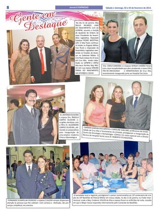 8                                                                        Jornal O EXPRESSO                         Sábado e domingo, 02 e 03 de fevereiro de 2013.



      nte em e
    Ge taqu
     Des
                                                                               No dia 31 de janeiro, Maj
                                                                              PAULO RICARDO LIMA
                                                                              DO NASCIMENTO, Cmt do
                                                                              16ºBPM, assumiu a função
                                                                              de Ajudante de Ordens do
                                                                              novo Presidente da Assem-
                                                                              bleia Legislativa, Deputado
                                                                              Estadual PEDRO WESTPHA-
                                                                              LEN. O Maj Paulo continua-
                                                                              rá lotado na Brigada Militar,
                                                                              mas ficará a disposição da
                                                                              Assembleia Legislativa exer-
                                                                              cendo as funções de Asses-
                                                                              sor no Gabinete Militar. O
                                                                              Cmt Paulo estava há 19 anos
                                                                              em Cruz Alta, tendo traba-
                                                                              lhado no 16ºBPM e CRPO/
                                                                              Alto Jacuí. Na foto, Maj. PAU-    Dra. CARLA GARDANI e o esposo SERGIO CHARÃO felizes
                                                                              LO com sua esposa SIMONE         com a boa receptividade que vêm recebendo, o novo CEN-
                                                                              FARIAS DO NASCIMENTO,            TRO DE ONCOLOGIA 	      e HEMATOLOGIA de Cruz Alta,
                                                                              que prestigiou a posse.          recentemente inaugurado junto ao Hospital Sta.Lúcia.




                                                            Dr. ANTÔNIO OLIVEIRA
                                                           e esposa Dra. ÂNGELA
                                                           CARPES OLIVEIRA ci-
                                                           rurgiões dentistas com
                                                           o filho Dr. ALEXANDRE
                                                           CARPES OLIVEIRA, ulti-       CARMEN GARDIN
                                                                                                           DOS SANTOS e CA
                                                           mando os preparativos       sidade de Cruz Alta                    ROLINE GIACOBO,
                                                                                                            e funcionárias da                   professoras da Un
                                                           para inauguração de         Centro de Oncologi                      Unimed, prestigia                   iver-
                                                                                                           a e Hematologia –C                    ram a inauguração
                                                           uma ampla e moderna         Técnico do Hospita                       OHCA. Em close es                    do
                                                                                                          l Santa Lúcia Dr. RO                     pecial com o Direto
                                                           Clínica Odontológica.                                               BERTO ETCHEGOY                          r
                                                                                                                                                EN.




                                                                             A Sociedade local e regional, prestigiaram o jantar comemorativo ao 13º aniversário de cria-
                                                                            ção do 16º Batalhão de Policial Militar em nossa cidade, no dia 11 de janeiro, no Clube Inter-
 FERNANDO SCARPELINI PEDROSO e esposa CLAUDIA sempre dispensam              nacional onde o Maj. Credemir SOUZA da Silva e esposa foram os anfitriões da noite, ocasião
atenção às pessoas que lhe rodeiam. Com cortesia e distinção, são pre-      em que o Major Souza respondia interinamente pelo Comando do Batalhão.
senças simpáticas nos eventos.
 