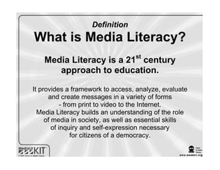 Definition
What is Media Literacy?
                                   st
    Media Literacy is a 21 century
       approach to education.

It provides a framework to access, analyze, evaluate
      and create messages in a variety of forms
            - from print to video to the Internet.
  Media Literacy builds an understanding of the role
     of media in society, as well as essential skills
        of inquiry and self-expression necessary
                 for citizens of a democracy.
 