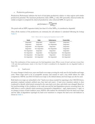 c. Productivity performance
Productivity Performance indicates the level of local plant productivity relative to other regions with similar
productivity potential. The maximum productivity index (NPPmax) value (90th percentile) observed within the
similar ecoregion is compared the observed productivity value (observed NPP). It is given as:
𝑝𝑒𝑟𝑓𝑜𝑟𝑚𝑎𝑛𝑐𝑒 =
𝑁𝑃𝑃𝑜𝑏𝑠𝑒𝑟𝑣𝑒𝑑
𝑁𝑃𝑃𝑚𝑎𝑥
The pixels with an NPP (vegetation index) less than 0.5 of the NPPmax is considered as degraded.
Once all the matrices of the productivity are estimated, the sub indicator is calculated following the lookup
Table 4:
Table 1: Matrix table for assigning land degradation based on NPP
Trend State Performance Productivity
Degraded Degraded Degraded Degraded
Degraded Degraded Not degraded Degraded
Degraded Not degraded Degraded Degraded
Degraded Not degraded Not degraded Degraded
Not degraded Degraded Degraded Degraded
Not degraded Degraded Not degraded Not degraded
Not degraded Not degraded Degraded Not degraded
Not degraded Not degraded Not degraded Not degraded
Note: The combination of three matrices give the final degradation status. When z score of trend and state is lesser than
-1.96 and when performance matrix is less than 0.5, land is considered to be degraded, else not degraded (stable or
improved).
ii. Land cover
To assess changes in land cover, users need land cover maps covering the study area for the baseline and target
years. These maps need to be of acceptable accuracy and created in such a way which allows for valid
comparisons. SEPAL uses ESA CCI land cover maps as the default dataset, but local maps can also be used.
Both land cover maps are reclassified to the 7 land cover classes needed for reporting to the UNCCD (forest,
grassland, cropland, wetland, artificial area, bare land and water). A land cover transition analysis is then
conducted to identify which pixels remained in the same land cover class, and which ones changed. Based on
the local knowledge of the conditions in the study area and the land degradation process occurring there, the
table below is used to identify which transitions correspond to degradation (- sign), improvement (+ sign), or
no change in terms of land condition (zero). SEPAL will combine the information from the land cover maps
and the table of degradation typologies by land cover transition to compute the land cover sub-indicator as
shown in Table 5.
 