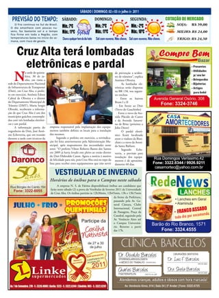 12 Jornal O EXPRESSO                                               SáBADO e DOmINgO, 02 e 03 de julho de 2011                   Sábado e domingo, 02 e 03 de julho de 2011
   PREVISÃO DO TEMPO:                         SÁBADO:                               DOMINGO:                     SEGUNDA:                    COTAÇÃO DE MERCADO
     O frio continua no Sul do Brasil.
  O dia amanhece com poucas nu-               Mín.: 7ºC                             Mín.: 2ºC                     Mín.: -2ºC                        SOJA:     R$ 39,00
  vens, faz bastante sol e o tempo
  fica firme em toda a Região, com
                                              Máx.: 11ºC                            Máx.: 11ºC                    Máx.: 10ºC                        MILHO: R$ 24,00
  temperaturas baixa no início da se-          Chuva a qualquer hora do dia/noite   Sol com nuvens. Não chove. Sol com nuvens. Não chove.           TRIGO: R$ 24,50
  mana, com risco de geada.



       Cruz Alta terá lombadas
         eletrônicas e pardal
     n
               a tarde de quinta-                                                                  de prevenção a aciden-
               feira, 30 de ju-                                                                    tes de trânsitos”, explica
               nho, em visita a                                                                    Antônio Oliveira.
sede do Departamento Nacional                                                                            As lombadas ele-
de Infraestrutura de Transportes                                                                   trônicas serão dispostas
(Dnit), em Cruz Alta, o prefei-                                                                    na BR 158, nos seguin-
to em exercício, Antônio Edson                                                                     tes trechos:
Cabral de Oliveira e o diretor                                                                       - Entre os bairros
do Departamento Municipal de                                                                       Brum I e II
Trânsito (DMT), Mario Sergio                                                                         - Em frente ao Dnit
Oliveski, receberam a informa-                                                                     (Trevo do Gauchinho)
ção de que Cruz Alta é um dos                                                                        - Entre o trevo da Ave-
municípios gaúchos contempla-                                                                      nida Plácido de Castro
dos com três lombadas eletrôni-                                                                    e da Avenida Saturni-
cas e um pardal.                                                                                   no de Brito (próximo a
      A informação partiu do        empresa responsável pela implantação dos equipa-               John Deere)
engenheiro do Dnit, José Antô-      mentos também definiu os locais para a instalação                    O pardal eletrô-
nio Echeverria, que em reunião      dos mesmos.                                                    nico ficará localizado
durante a tarde com técnicos da           Segundo o prefeito em exercício, a reivindica-           entre o viaduto da Bian-
                                    ção foi feita anteriormente pela Administração Mu-             chini e o trevo da Aveni-
                                    nicipal, após mapeamento das necessidades neste                da Santa Bárbara.
                                    setor. “O prefeito Vilson Roberto Bastos dos Santos                  Segundo       Eche-
                                    em 2009 já havia levado este pleito ao então diretor           verria, a previsão para
                                    do Dnit Hideraldo Caron. Agora a notícia é motivo              instalação dos equipa-
                                    de felicidade para nós, pois Cruz Alta está no topo da         mentos é de aproxima-
                                    lista para receber estes equipamentos que irão servir          damente 60 dias.


                                        VESTIBULAR DE INVERNO
                                    Horários de ônibus para o Campus neste sábado
                                          A empresa N. S. de Fátima disponibilizará ônibus aos candidatos que
                                    farão neste sábado (2) a prova do Vestibular de Inverno 2011 da Universidade
                                    de Cruz Alta. Os ônibus partirão às 12h30min, 12h45min, 13h e 13h15min
                                                                                          da frente da Prefeitura,
                                                                                          passando pela Av. Ge-
                                                                                          neral Câmara, Clube
                                                                                          Internacional, Central
                                                                                          de Passagens, Praça da
                                                                                          Catedral, seguindo pela
                                                                                          Av. Venâncio Aires até
                                                                                          o Campus Universitá-
                                                                                          rio. Retorno a partir
                                                                                          das 17h.
 