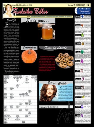 • Cultura • Arte
Sábado e domingo, 02 e 03 de julho de 2011                                                                                                 Jornal O EXPRESSO                                        5

                                                                                                    • Atualidades • Dicas
                  Zuleika Edler                                                                    • Moda • Curiosidades
                                                Frase: “Valorize a sua beleza interior: o estado emocional reflete também na sua aparência.”.                   Áries
                                                                                                                                                                           Horóscopo
                                                                                                                                                                                         21/03 a 20/04
                                                                                                                                                                           LUA: Ming. 23/06 a 01/07




       Inveja                                Eu li que...                                                         Comentando:                                Conversar, fazer contatos, freqüentar diferen-
                                                                                                                                                           tes ambientes e agir com mais leveza é impor-




                                                                                                                      Q
                                                                                                                                                           tante. Observe a multiplicidade de situações que



  E
                                                                                                                   uando dizemos

                                                                                                                                                                                         21/04 a 20/05
                                                                                                                                                           se colocam em seu caminho neste momento.
          ste sentimento co-
          meça com a falta de       Mel é uma delícia!                                                             coisa que não
          consciência de nosso        • Combate gripes, resfria-                                                   devíamos dizer,                              Touro
brilho e valor. Essa sensação de   dos e dores na garganta. (01                                    quando magoamos alguém, po-                                Momento que enfatiza a habilidade de
deteriora ainda mais, trazendo     colher de sopa pela manhã e                                     demos até pedir desculpas, mas                           lidar de forma diferente com o dinheiro
                                                                                                                                                            e finanças. Uma flexibilização de seus
desgosto ou pesar pela felicida-   outra à noite)                                                  não conseguimos mais voltar                              valores pessoais é importante. Poderá


                                                                                                                                                                                         21/05 a 20/06
de de outra pessoa. “Existem          • Mel e canela em pó, pro-                                   atrás e consertar o estrago que                          mudar de idéia, taurino.
aqueles que fazem tudo pelo        tege de infartos e reduz o co-                                  certamente fizemos e não con-
sucesso e para serem admira-       lesterol.                                                       seguiremos apagar a tristeza que                            Gêmeos
dos, enquanto outros se imagi-         • Previne a anemia.                                                                                                   Momento em que você se abre a novas pos-
                                                                                                   nossas palavras causaram.
nam inferiores aos demais.             • Acalma e combate a insônia.                                                                                        sibilidades na expressão de afeto e desejo.
   Os invejosos e os que vivem                                                                           Por isso, antes de soltar pa-                      Perceba a multiplicidade de fatores atual-
                                       • Cura feridas e queimaduras.

                                                                                                                                                                                          21/06 a 21/07
para ser invejados sofrem pelo                                                                     lavras ao vento, é melhor pensar                         mente em jogo. Transformação de valores.
                                       Crianças só a partir de um ano é que podem consumi-lo.
mesmo motivo: ainda não ter            - Nota: Sempre é bom consultar seu médico a respeito do que
                                                                                                   bem na repercussão que elas po-
encontrado a justa medida de sua                                                                   dem ter.                                                    Câncer
                                    pode ou não.
identidade e seu poder pessoal.                                                                                                                              A passagem da Lua pelo signo anterior con-
   Essa visão distorcida de si
mesmo e dos outros minimiza
                                      Curiosidade                                    Hora do Lanche                                                        vida os cancerianos à reflexão e interiorização.
                                                                                                                                                           Retornam agora antigas emoções e questões


                                                                                                                                                                                          22/07 a 22/08
                                                                                                                                                           vinculadas à sexualidade e aos desejos.
as próprias qualidades e exacer-
ba as alheias. Hoje neste mun-
do onde vivemos num tempo                                                   Bolacha de sucrilhos e chocolate                                                     Leão
                                                                                                                                                             Sociabilidade, participação em grupos e
de exageros em tudo, a busca                                                InGredIenTes:                                                                   questões envolvendo empresas e proje-
incessante da fama, do suces-                                               • 2/3 xícara (chá) de margarina;                                                tos estão enfatizadas. Tenha um olhar di-
                                                                                                                                                            ferente, múltiplo, versátil, sobre os seus


                                                                                                                                                                                        23/08 a 22/09
so, onde cultuamos demais o                                              • 1/3 xícara (chá) de açúcar; • 1                                                  sentimentos, nativo de Leão.
corpo, as grifes, a moda, nos                                            ovo levemente batido; • 1 xícara
preocupamos bem mais com as                                              (chá) de farinha de trigo; • 2 co-                                                   Virgem
aparências, sentir inveja é qua-                                         lheres (sopa) de chocolate em pó;
                                        P
se um risco permanente. Subs-               or ter muitas sementes                                                                                          Contatos são muito importantes para as preten-
                                                                         • 1/3 xícara (chá) de coco ralado;                                                sões profissionais. Comunique-se. Inteligência, co-
tituí-la por admiração abre a               esse legume simboliza
                                                                         • 1 xícara (chá) de sucrilhos leve-                                               municação e versatilidade são fundamentais neste
possibilidade de conquistarmos     abundância e fertilidade. Na antiga                                                                                     momento. Considere possibilidades diferentes
                                                                         mente moído; • 1 colher (chá) de

                                                                                                                                                                                        23/09 a 22/10
para nós as qualidades que en-     China, nas festas de casamento os                                                                                       das habituais no que diz respeito à carreira.
                                   noivos colocavam bebidas na casca     essência de baunilha; • Açúcar de      misturando bem. Faça bolinhas
xergamos apenas nos outros.                                                                                     com 1 colher (sopa) de massa e
   Se formos menos invejosos o     da abóbora partida ao meio e brin-    confeiteiro para polvilhar.                                                            Libra
                                   davam para atrair e união eterna.        Na batedeira, bata a margarina      distribua em uma assadeira for-
mundo será melhor!                                                                                                                                           Viagens podem trazer novas possibilidades
                                        (Revista Bons Fluídos)           e o açúcar, até obter uma mistura      rada com papel-manteiga. Leve              para a vivência do afeto e dos relacionamentos.
                                                                         fofa. Adicione o ovo e volte a bater   ao forno, preaquecido, por 20              Não se restrinja a velhos paradigmas. Novas


                                                                                                                                                                                            23/10 a 21/11
                                                                         até obter um creme homogêneo.          minutos ou até dourar levemen-             verdades surgem para abalar antigas crenças.
                                                                         Adicione a farinha, o chocolate,       te. Retire e deixe esfriar. Polvilhe
                                                                         o coco, o sucrilhos e a baunilha,      o açúcar de confeiteiro e sirva.             Escorpião

                                                                                            Beleza: Cabelo
                                                                                                                                                            Percepção de sentimentos e desejos que an-
                                                                                                                                                           teriormente estavam ocultos ou reprimidos.
                                                                                                                                                           Favorecimento para uma nova forma de fazer


                                                                                                                                                                                           22/11 a 21/12
                                                                                                                                                           negócios e de se expressar.

                                                                                                                        S  aiba que maior o intervalo
                                                                                                                           dentre as lavagens do cabelo,
                                                                                                                    aumenta a oleosidade e que pode le-
                                                                                                                                                              Sagitário
                                                                                                                                                            Dia em que Lua, Vênus e Marte estão no signo de Gê-
                                                                                                                    var à caspa. Use produtos adequados.   meos, estimulando os contatos. Excelente momento
                                                                                                                       Não durma com o cabelo mo-          para se abrir a uma nova forma de se relacionar, com
                                                                                                                                                           outros pontos de vista. Tudo é uma questão de con-


                                                                                                                                                                                             22/12 a 20/01
                                                                                                                    lhado, para evitar a quebra dos        ceitos e eles estão se modificando radicalmente.
                                                                                                                    fios. Leve pela manhã de prefe-
                                                                                                                    rência ou use secador, sempre            Capricórnio
                                                                                                                    lembrando que o vento deve vir          Necessidade de passar por um aprimoramen-
                                                                                                                    de cima para baixo.                    to na forma de vivenciar emoções e relações.
                                                                                                                                                           Perceber as falhas não significa se cobrar em

                                                                                       É Bom Saber
                                                                                                                                                           demasia e perder a naturalidade. Momento
                                                                                                                                                           que enfatiza as questões profissionais e tam-


                                                                                                                                                                                        21/01 a 19/02
                                                                                                                                                           bém vinculadas à saúde e ao bem-estar.

                                                                          FAÇA EXERCÍCIOS                                                                      Aquário
                                                                                                                                                            O ciclo atual remete ao aprimoramento
                                                                            ...falta de exercícios influencia na for-                                      emocional que oportunize relações mais
                                                                         mação de pedras nos rins.                                                         íntegras. Seja grato pelo que a vida tem lhe


                                                                                                                                                                                        20/02 a 20/03
                                                                                                                                                           proporcionado. Você percebe a sua riqueza
                                                                            Sedentarismo não faz bem para nin-                                             interior. Seus valores estão se sutilizando.
                                                                         guém. Mas se você for caminhar ou
                                                                                                                                                                  Peixes
                                                                         fazer alguma atividade física repo-
                                                                         nha o líquido gasto na transpiração,                                                Você está ainda mais sensível que ha-
                                                                         porque a falta de líquido favorece o                                              bitualmente. E capta importantes sinais
                                                                                                                                                           e mensagens, pisciano. O Sol em Câncer
                                                                         surgimento de cálculos.                                                           pede que nutra a sua criança interior, sem
                                                                                                                                                           carências e dependências.
 