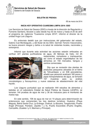 BOLETÍN DE PRENSA
02 de marzo de 2014
INICIA HOY OPERATIVO CUARESMA LIMPIA 2014: SSO

Los Servicios de Salud de Oaxaca (SSO) a través de la dirección de Regulación y
Fomento Sanitario, llevarán a cabo desde hoy 03 de marzo y hasta el 20 de abril
el programa de vigilancia "Cuaresma Limpia 2014", informó el director de la
unidad Hugo Luis Llaguno.
En entrevista detalló que por instrucciones del gobernador del estado,
Gabino Cué Monteagudo, y del titular de los SSO, Germán Tenorio Vasconcelos,
se busca prevenir riesgos y daños a la salud de visitantes locales, nacionales y
extranjeros.
Informó que durante esta actividad las acciones estarán enfocadas en
verificar 221 plantas purificadoras de agua, 26 fábricas de hielo, mil 25
restaurantes, comedores y marisquerías,
así como el estado organoléptico de los
alimentos en 150 mercados, tianguis y
centros comerciales.
Dijo que se revisarán dos plantas de
productos pesqueros ubicados en el Istmo
de Tehuantepec y en 636 pescaderías,
añadió que personal analizará 160 pozos y
pipas transportadoras de agua, se tomarán
157
muestras
para
su
análisis
microbiológico y fisicoquímico, y nueve sistemas de abastecimiento del vital
líquido.
Luis Llaguno puntualizó que se realizarán 444 estudios de alimentos y
bebidas en el Laboratorio Estatal de Salud Pública de Oaxaca (LESPO), se
tomaran 144 pruebas de agua de mar y 36 de moluscos para el monitoreo de
marea roja.
En este sentido, 108 de agua de mar en 14 playas para determinación de
enterococos que comprenden los tres destinos turísticos: Huatulco (Playa
Maguey, Bahía Santa Cruz, La Entrega, Chahué, La Bocana, Tangolunda), Puerto
Ángel (Principal, Panteón, Zipolite I y II), Puerto Escondido (Puerto Angelito,
Carrizalillo, Zicatela I y II, Marinero y Principal).

Departamento de Comunicación Social, Calle: J.P. García No. 103, Colonia Centro C.P. 68000 Tel.(01951)51 6 2163
correo electrónico: ssoaxaca2005@gmail.com

 