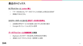 最近のトピックス
BI プラットフォーム Looker 導入
• 「データの民主化」「データガバナンスの強化」の両立を目指す
• 詳細は「BEACON」
カスタマーサポートにおける 定性データ分析の効率化
• お客様の声をサービスの改善に活かすための取り組み
• Google のソリューションをフル活用
データプラットフォームの健康診断 の実施
• BigQuery のメタデータを活用し利用状況を可視化
• 多数の GCP プロジェクトを一括管理 & 改善
10
 
