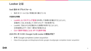Looker とは
SaaS 型の BI プラットフォーム
• 他の BI ツールにない特徴を多く備えている
代表的な特徴
• LookML というモデリング言語 を利用して指標の定義を行うことにより、
自動的に SQL を生成して DWH からデータを取得する
• LookML であらかじめ定義された指標を利用することにより、
分析結果などデータの一貫性が担保される
• GUI で操作可能なことは API でも操作可能
2020 年 2 月 13 日に Google による Looker の買収が完了
• 参考）Google completes Looker acquisition
• https://cloud.google.com/blog/topics/inside-google-cloud/google-completes-looker-acquisition
14
 