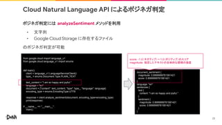 Cloud Natural Language API によるポジネガ判定
ポジネガ判定には analyzeSentiment メソッドを利用
• 文字列
• Google Cloud Storage に存在するファイル
のポジネガ判定が可能
from google.cloud import language_v1
from google.cloud.language_v1 import enums
def main():
client = language_v1.LanguageServiceClient()
type_ = enums.Document.Type.PLAIN_TEXT
text_content = "I am so happy and joyful."
language = "en"
document = {"content": text_content, "type": type_, "language": language}
encoding_type = enums.EncodingType.UTF8
response = client.analyze_sentiment(document, encoding_type=encoding_type)
print(response)
if __name__ == "__main__":
main()
document_sentiment {
magnitude: 0.8999999761581421
score: 0.8999999761581421
}
language: "en"
sentences {
text {
content: "I am so happy and joyful."
}
sentiment {
magnitude: 0.8999999761581421
score: 0.8999999761581421
}
}
23
score: -1.0（ネガティブ）～1.0（ポジティブ）のスコア
magnitude: 指定したテキストの全体的な感情の強度
 