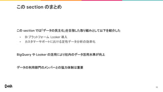 この section のまとめ
この section では「データの民主化」を目指した取り組みとして以下を紹介した
• BI プラットフォーム Looker 導入
• カスタマーサポートにおける定性データ分析の効率化
BigQuery や Looker の活用により社内のデータ活用水準が向上
データの利用部門のメンバーとの協力体制は重要
26
 