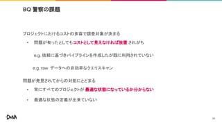 プロジェクトにおけるコストの多寡で調査対象が決まる
• 問題が有ったとしても コストとして見えなければ放置 されがち
e.g. 依頼に基づきパイプラインを作成したが既に利用されていない
e.g. raw データへの非効率なクエリスキャン
問題が発見されてからの対処にとどまる
• 常にすべてのプロジェクトが 最適な状態になっているか分からない
• 最適な状態の定義が出来ていない
BQ 警察の課題
34
 