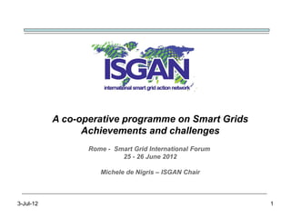 A co-operative programme on Smart Grids
                 Achievements and challenges
                  Rome - Smart Grid International Forum
                           25 - 26 June 2012

                     Michele de Nigris – ISGAN Chair



3-Jul-12                                                  1
 