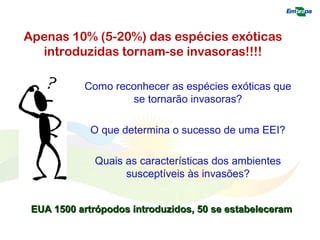 Apenas 10% (5-20%) das espécies exóticas 
introduzidas tornam-se invasoras!!!! 
Como reconhecer as espécies exóticas que 
se tornarão invasoras? 
O que determina o sucesso de uma EEI? 
Quais as características dos ambientes 
susceptíveis às invasões? 
EUA 1500 artrópodos introduzidos, 5500 ssee eessttaabbeelleecceerraamm 
 