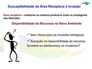 Susceptibilidade da Área Receptora à Invasão 
Área receptora – ambiente ou sistema produtivo onde os propágulos 
são liberados 
Disponibilidade de Recursos no Novo Ambiente 
 fator chave para as invasões biológicas 
flutuação na disponibilidade de recursos 
favorece ou desfavorece os invasores? 
 