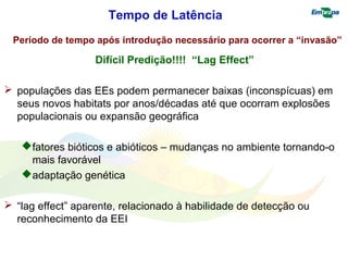 Tempo de Latência 
Período de tempo após introdução necessário para ocorrer a “invasão” 
Difícil Predição!!!! “Lag Effect” 
 populações das EEs podem permanecer baixas (inconspícuas) em 
seus novos habitats por anos/décadas até que ocorram explosões 
populacionais ou expansão geográfica 
fatores bióticos e abióticos – mudanças no ambiente tornando-o 
mais favorável 
adaptação genética 
 “lag effect” aparente, relacionado à habilidade de detecção ou 
reconhecimento da EEI 
 