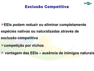 Exclusão Competitiva 
EEIs podem reduzir ou eliminar completamente 
espécies nativas ou naturalizadas através de 
exclusão competitiva 
competição por nichos 
 vantagem das EEIs – ausência de inimigos naturais 
 
