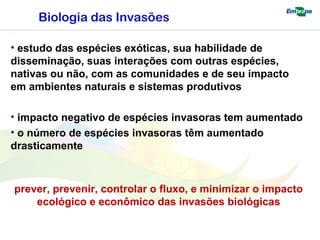 Biologia das Invasões 
• estudo das espécies exóticas, sua habilidade de 
disseminação, suas interações com outras espécies, 
nativas ou não, com as comunidades e de seu impacto 
em ambientes naturais e sistemas produtivos 
• impacto negativo de espécies invasoras tem aumentado 
• o número de espécies invasoras têm aumentado 
drasticamente 
prever, prevenir, controlar o fluxo, e minimizar o impacto 
ecológico e econômico das invasões biológicas 
 