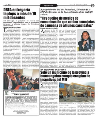 LLaa CCaalllele EnAtryeatecnuicimhoiento Jueves 02 de Octubre de 2014 
"Hay dueños de medios de 
comunicación que actúan como jefes 
de campaña de algunos candidatos" 
Solo un municipio de la provincia 
huamanguina cumple con plan de 
incentivos del MEF 
DREA entregaría 
laptops a más de 10 
mil docentes 
propósito del Día del 
Periodista peruano, el 
Director de la Escuela de AFormación Profesional (EFP) de 
Ciencias de la Comunicación de la 
Universidad Nacional de San Cris-tóbal 
de Huamanga (UNSCH), 
Urbano Muñoz, cuestionó el actuar 
de algunos periodistas ayacuchanos 
y sobre todo de los dueños de 
medios de comunicación locales, 
quienes en algunos casos estarían 
actuando como jefes de campaña de 
los candidatos que participan en las 
elecciones regionales y municipales 
a realizarse este 5 de octubre. 
"Hacer prensa independiente es 
muy difícil, pues no hay quien sub-vencione 
el trabajo ni publicidad, a 
veces se choca con los poderes fác-ticos, 
pero ese es el verdadero perio-dismo. 
Se debe entender que el ver-dadero 
periodismo no siempre está 
en la prensa nacional, solo basta ver 
el caso del grupo El Comercio, y 
aquí no siempre lo que se hace es 
prensa verdadera (...), por eso estoy 
hombres de prensa de Ayacucho 
están mal vistos, lo que se percibe 
en las llamadas telefónicas en los 
programas noticiosos de televisoras 
locales, lamentablemente, los 
periodistas de estos medios de comu-nicación, 
lejos de aceptar la crítica, 
actúan de forma intolerante llegan-do 
al punto de cerrar las líneas tele-fónicas, 
sobre todo en los progra-mas 
conducidos por algunos dueños 
de medios. 
seguro que el buen periodismo le 
hará bien a nuestra sociedad", 
expresó el Director de la EFP de 
Ciencias de la Comunicación de la 
UNSCH. 
Asimismo, Urbano Muñoz señaló 
que en Ayacucho, un sector de la 
prensa desinforma y sobrepasa los 
límites de la libertad de expresión, 
"esto lo podemos observar en este 
proceso electoral, donde es evidente 
la parcialización de algunos perio-distas, 
algo que es incorrecto, pues 
la prensa debe mantener el equili-brio 
y la imparcialidad. Respecto a 
los hombres de prensa de Ayacucho, 
creo que su libertad de expresión 
está limitada cuando los dueños de 
los medios de comunicación los pre-sionan, 
mucho más cuando estos 
dueños actúan como jefes de cam-paña 
de algunos candidatos, lo que 
está mal y no se califica como perio-dismo", 
acoto Urbano Muñoz. 
Cabe señalar que en los últimos 
años, ante la opinión pública los 
(DREA), Prof. Leon- Ecio Reyes, señaló que su representa-da 
elaboró el proyecto de inversión 
denominado "Mejoramiento de los 
Procesos de Enseñanza y Aprendi-zaje 
Manuel Ventura/La Calle 
l Director de la Dirección 
regional de Educación Aya-cucho 
en los Niveles de Educación 
Básica Regular en la región Ayacu-cho", 
con el cual se busca entregar 
más de 12 mil laptops a igual núme-ro 
de docentes para su uso exclusi-vo, 
para lo cual se invertirá un pre-supuesto 
que supera los 30 millones 
de nuevos soles, lo que dependerá 
de las gestiones que se hagan ante el 
gobierno nacional. 
"Desde el año pasado la DREA ha 
venido elaborando el proyecto de 
inversión para la entrega de laptops 
a los docentes, el que ya está viabili-zado 
y cuenta con código SNIP. El 
presupuesto es de 34 millones de 
nuevos soles para la adquisición de 
12 mil laptops, con lo que se busca 
coadyuvar la calidad educativa en 
toda la región. Las gestiones ya han 
iniciado ante el gobierno nacional 
esperándose que a más tardar en 
noviembre se inicie con la entrega 
de los equipos de computo. Si no se 
logra por gestión ante el gobierno 
central, se podría optar en base a las 
obras por impuestos", precisó el titu-lar 
de la DREA. 
Como es de conocimiento público, 
durante su campaña del 2010, el pre-sidente 
regional en licencia y candi-dato 
a la reelección, prometió la 
entrega de laptops a los docentes de 
toda la región, por lo que se entiende 
que con la presentación del proyec-to, 
se busca calmar a la masa magis-terial, 
aunque se entiende que sin el 
presupuesto la promesa continuaría 
sin cumplirse. 
Es preciso señalar, que lo cuestiona-ble 
es el momento en el cual se pre-senta 
el proyecto, toda vez que fal-tan 
tres días para el proceso electo-ral 
y ante la alcaida imagen del pre-sidente 
regional reeleccionista, pre-sumiéndose 
que la intención sería 
favorecer y fortalecer la candidatura 
de Oscorima, mucho más cuando ni 
siquiera se cuenta con el presupues-to 
requerido. 
egún la información remitida 
desde la Dirección General 
de Seguridad Ciudadana del SMinisterio del Interior, para el pre-sente 
año fiscal 2014 y por consi-guiente 
para el próximo, de los quin-ce 
distritos de la provincia de Hua-manga, 
el municipio distrital de San 
Juan Bautista es el único que ha cum-plido 
con el plan de incentivos en el 
tema de seguridad ciudadana, por lo 
que para el 2015 se le asignará más 
de un millón de nuevos soles. 
En el cuadro de asignación presu-puestal 
del Ministerio de Economía 
y Finanzas (MEF), el municipio san-juanino 
figura con un millón de 
soles como presupuesto y para este 
año se le asignaría medio millón de 
nuevos soles. Respecto a los otros 
distritos, al parecer al razón por la 
cual no han logrado el plan de 
incentivos, seria por la desidia de 
en distritos populosos como San 
Juan Bautista, donde varios pobla-dores 
han sido víctimas de asaltos 
con arma de fuego tras salir de algu-na 
entidad bancaria, por lo que con 
los resultados brindados por el 
Ministerio del Interior, la inseguri-dad 
se acrecentaría ante la inoperan-cia 
de las autoridades locales. 
sus autoridades y por ende de los 
funcionarios a cargo. 
Como se sabe, la seguridad ciuda-dana 
en la provincia de Huamanga 
se ha tornado critica, convirtiéndose 
poco a poco en una ciudad insegura 
donde los asaltos a mano armada 
son el pan de cada día, mucho más 
Manuel Ventura/La Calle 
Manuel Ventura/La Calle 
MUNICIPALIDAD PROVINCIAL DE HUAMANGA 
G RE DE TS C I IA R EN R O C E I GB V L U I S 
C NIA D T E I L 
O OM I M R AT 
De conformidad con lo dispuesto en el artículo 250° del Código Civil, hago saber que 
Don: WILLIAM GILBERTO ZAMBRANO RIOS de 52 años de edad, estado civil 
:Soltero, natural de PICSI-LAMBAYEQUE. , de Nacionalidad Peruana, Ocupación: 
EMPLEADO domiciliado en: Jr. TARAPACA Nº116 y Doña: JUDITH URBANO 
ICHACCAYA de 35 años de edad, estado civil: Soltera, natural de AYACUCHO-HGA. 
de Nacionalidad Peruana, Ocupación: SECRETARIA domiciliada en 
Jr.TARAPACA Nº 116, pretenden contraer Matrimonio Civil en esta Municipalidad el 
Día 18 de OCTUBRE de 2014, a horas 14:30 p.m. 
Lugar de Celebración del Matrimonio Civil: LOCAL 
El art. 253º , establece que la personas que tengan interés legítimo pueden oponerse a 
la celebración del matrimonio cuando exista algún impedimento.La oposición se 
formula por escrito fundamentando la causa Legal ante el señor Alcalde de esta 
Municipalidad. 
La adulteración de los datos personales dará nulo el presente documento 
Ayacucho, 30 de setiembre de 2014 
MUNICIPALIDAD PROVINCIAL DE HUAMANGA 
Sub Gerencia Registro Civil 
JUAN H.QUISPE FLORES 
A propósito del Día del Periodista, Director de la 
EFP de Ciencias de la Comunicación de la UNSCH 
señala: 
Sin embargo, el proyecto no cuenta con 
presupuesto, presumiéndose que se pretendería 
fortalecer la alicaída imagen del Presidente 
reeleccionista. 
En seguridad ciudadana 
 