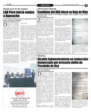 LLaa CCaalllele EntAreyetatecnuicmhioiento Jueves 02 de Octubre de 2014 
Vilcanchos-Fajardo 
LAN Perú inició vuelos Candidato del ARA falseó su Hoja de Vida 
a Ayacucho 
Vinchos 
Alcalde fujimontesinista en reelección 
denunciado por presunto delito de 
Peculado de Uso 
*Ramiro Llamocca Rodríguez habría utilizado al personal, y los bienes y enseres 
de la municipalidad 
Desde ayer 01 de octubre 
*Comete delito Contra la Fe Pública, porque nunca estudió y pasa como 
administrador 
*La frecuencia inicial será de tres vuelos por semana 
(lunes, miércoles y sábados) 
enobio Fernández Vilchez, 
e s a l c a l d e d e l a 
Municipalidad Distrital de ZVilcanchos, provincia de Fajardo. 
Sin embargo, para estas elecciones 
del próximo domingo 5 de octubre, 
este alcalde va por la re elección con 
el movimiento político Alianza 
Renace Ayacucho –ARA; pero este 
candidato se inscribió en Cangallo 
falseando su Hoja de Vida, 
cometiendo el delito Contra la Fe 
Pública; es más, nunca estudió pero 
pasa como Administrador. 
El año 2010 se presentó como 
candidato, y en su Hoja de Vida, 
s e ñ a l ó h a b e r e s t u d i a d o 
Administración en la Universidad 
de San Martín de Porres, cuando en 
realidad nunca estudió en dicha 
Casa Superior de Estudios de Lima, 
como señala el Oficio Nº 247-10- 
ORA de fecha 22 de octubre del año 
2010, firmada por la Lic. Gloria 
Gamarra Montoya, como Jefa de 
Registros Académicos. Igualmente 
señala haber estudiado en la IE Nº 
3014 “Leoncio Prado” de Rímac 
Lima, y tampoco estudió, la cual fue 
confirmado en una Constancia 
firmada por el Lic. José Escobar 
Zamudio Director de dicho plantel 
el 25 de noviembre del 2010. 
Para estas elecciones de re elección, 
indica haber estudiado en la IE Nº 
2099 Rosa Merino de Rímac Lima, 
y en la IE Esther Cáceres de Rímac 
Lima, y “estudios superiores” ya no 
menciona nada. Hechos que deben 
tener en cuenta la Autoridad del 
Jurado Electoral Especial, ser 
investigados y tomar las acciones 
correspondientes para su exclusión 
de la contienda electoral. 
Además, este candidato fue 
denunciado por Luis Miranda 
Ccaico ante la Fiscalía Provincial 
Corporativa Especializada en 
Delitos de Corrupción, todavía el 
mes de diciembre de 2013, por 
retardo injustificado de pago de 
10,500 nuevos soles, quien 
simplemente se negó a pagar 
aduciendo no tener presupuesto, 
pese a que para este tipo de obras 
siempre hay dinero dispuesto, lo 
que habría sido malversado, y de 
estas obras la municipalidad 
adeudaría más de 100 mil nuevos 
soles. 
on Jacinto Villalobos 
Arango, un indignado 
comunero del Centro DPoblado de Anchachuasi del distrito 
de Vinchos, haciendo uso de su 
derecho, denunció el 25 de 
setiembre del 2014, ante el 2do. 
Despacho de la Fiscalía Provincial 
Corporativa Especializada en 
De l i t o s d e Co r r u p c i ó n d e 
Funcionarios, contra Alejandro 
Quispe (alcalde encargado de 
Vinchos), Eladio Darío Límaco 
Badajos (Gerente General de la 
mu n i c i p a l i d a d ) , y Rami r o 
Llamocca Rodríguez (alcalde de la 
municipalidad con licencia por 
reelección), por la presunta 
comisión del delito contra la 
Administración Pública-Delitos 
cometidos por Funcionarios 
Públicos, en la modalidad de 
Peculado de Uso, en agravio del 
Estado-Municipalidad distrital de 
Vinchos. 
Según información de Jacinto 
Villalobos, la Fiscalía en mención, 
para ello se debe practicar todo el 
proceso de investigación, como la 
o b t e n c ió n d e d o cumen to s , 
p r i n c i p a lme n t e i n f o rme s , 
declaraciones indagatorias y 
realizar las diligencias. 
recién le habría recibido esta 
denuncia en su tercera intento. 
Indica que insistieron, porque no 
era justo que este alcalde en 
licencia, Ramiro Llomocca, que va 
a la reelección utilice bienes de la 
municipalidad de Vinchos. Por 
ejemplo, el pasado 11 de setiembre 
del 2014, utilizó los vehículos de la 
municipalidad, así como al per-sonal, 
otros bienes y enseres con 
fines electorales, en el anexo de 
Putaja y otros lugares aledaños. Y 
todo esto con la autorización y 
aceptación del alcalde encargado 
Alejandro Quispe y del Gerente 
General Eladio Darío Límaco 
Badajos. 
El Dr. Walter Alberto Espinoza 
Mavila, Fiscal Provincial del 
indicado Despacho, dispuso abrir 
una investigación preliminar 
impuesta por el ciudadano Jacinto 
Villalobos Arango contra los 
imputados. La investigación se 
realizará a nivel del Despacho Fis-cal, 
por un plazo de sesenta días, 
esde ayer 01 de octubre, la 
Empresa de Transporte 
Aéreo LAN Perú, inicio Dsus actividades en Ayacucho, con 
una frecuencia inicial de tres vuelos 
por semana, lunes, miércoles y 
sábados, ya que se ha modernizado 
y mejorado el Aeropuerto Crnel. 
FAP Alfredo Mendívil Duarte, lo 
que permite la operación de aviones 
Airbus A320, como los que utiliza 
dicha aerolínea para volar en el 
mercado doméstico. 
Ayer se realizó el vuelo inaugural, y 
este sería el décimo quinto destino 
en el país, que precisamente coin-cide 
Félix Huamán Sánchez/La Calle 
con la celebración de los 15 
años de LAN Perú, que demuestra 
ese interés por mejorar cada día la 
conectividad en todos los peruanos, 
porque la última ruta inaugurada 
por LAN Perú ha sido a Cajamarca 
el año 2008. 
Estos aviones volarán en un inicio 
tres veces por semana, partiendo de 
Lima a las 5:45 de la mañana y 
retornando de Ayacucho a las 7:20 
am. La compañía estima transportar 
mensualmente a 2,400 pasajeros en 
esta ruta, y se proyecta crecer en un 
25% en el 2015. 
El avión Airbus A320 de LAN Perú, 
que llegó ayer al aeropuerto con 125 
pasajeros de 140 de capacidad, al 
promediar las 7:35 de la mañana, 
pasó por el tradicional cruce de agua 
o bautizo, aunque uno de los 
vehículos de rescate o cisterna no 
funcionó. Este bautizo consiste en 
un arco de agua formado por el 
chorro de dos vehículos de 
bomberos estacionados a un 
costado de la pista de aterrizaje. 
I n i c i a lme n t e l a b o r a r á n 5 
trabajadores en Ayacucho. En 
cuanto a pasajes, se anunció el costo 
de $ 59 dólares americanos ida y 
vuelta a Lima, los que se pueden 
adquirir hasta el 7 de octubre. 
Después habrá tarifas de $ 90 de ida 
y vuelta, que incluye IGV y la tasa 
aeroportuario. Pero también se 
observó que el aeropuerto debe 
contar con rampas para las personas 
con discapacidad, a lo cual el 
representante de la empresa 
aeroportuaria, se comprometió 
cumplir con esta demanda que la 
Ley la ampara. 
Félix Huamán Sánchez/La Calle 
Félix Huamán Sánchez/La Calle 
95.3 en FM y en los 1060khz de AM 
VRAEM en el 95.1 de la FM 
La Casa de las comunicaciones 
Urbanizacion Mariscal Cáceres 
Mz K Lote 12, Ayacucho. 
www.lacalle.com.pe. 
 