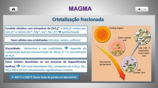 Fundido silicático com tetraedros de (SiO4)4- e (AlO4)4- unidos por
íons O-2 e cátions (Fe2+, Mg+2, Ca+2, Na+, K+)  polimerização
Fases sólidas neo-cristalizadas (silicatos, óxidos, sulfetos)
Fases voláteis dissolvidas ou em processo de degaseificação
(bolhas)  H2O mais abundante; CO2, compostos de S (H2S, SO2,
SO4), HCl e HF em concentrações significativas e metais.
T= 650 oC a 1200 oC (lavas; fusão do granito em laboratório)
Viscosidade: determina a sua mobilidade  depende da
composição química (concentração de sílica), P, T e concentração
de H2O.
 