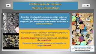 Durante a cristalização fracionada, os cristais podem ser
extraídos e não interagem com o magma na câmera
magmática, por exemplo por afundamento, produzindo as
rochas cumuláticas.
Rochas acamadadas cumuláticas apresentam composição
distinta do magma inicial.
Elementos traços incorporados nos minerais cumuláticos
são compatíveis.
Elementos incompatíveis tornam-se enriquecidos no
magma residual.
Rocha ortocumulática: cristais
cumuláticos de olivina e cromita com
plagioclásio intercúmulos.
 