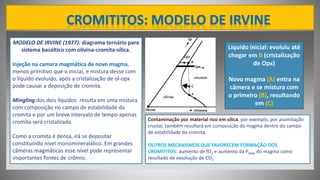 MODELO DE IRVINE (1977): diagrama ternário para
sistema basáltico com olivina-cromita-sílica.
Injeção na camara magmática de novo magma,
menos primitivo que o inicial, e mistura desse com
o líquido evoluído, após a cristalização de ol-opx
pode causar a deposição de cromita.
Mingling dos dois líquidos resulta em uma mistura
com composição no campo de estabilidade da
cromita e por um breve intervalo de tempo apenas
cromita será cristalizada.
Como a cromita é densa, irá se depositar
constituindo nível monomineralálico. Em grandes
câmeras magmáticas esse nível pode representar
importantes fontes de crômio.
Líquido inicial: evoluiu até
chegar em B (cristalização
de Opx)
Novo magma (A) entra na
câmera e se mistura com
o primeiro (B), resultando
em (C)
Contaminação por material rico em sílica, por exemplo, por assimilação
crustal, também resultará em composição do magma dentro do campo
de estabilidade da cromita.
OUTROS MECANISMOS QUE FAVORECEM FORMAÇÃO DOS
CROMITITOS: aumento de fO2 e aumento da Ptotal do magma como
resultado de exsolução de CO2
 