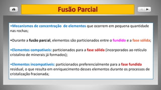 •Mecanismos de concentração de elementos que ocorrem em pequena quantidade
nas rochas;
•Durante a fusão parcial, elementos são particionados entre o fundido e a fase sólida;
•Elementos compatíveis: particionados para a fase sólida (incorporados ao retículo
cristalino de minerais já formados);
•Elementos incompatíveis: particionados preferencialmente para a fase fundida
residual, o que resulta em enriquecimento desses elementos durante os processos de
cristalização fracionada;
 