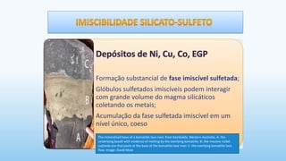 Formação substancial de fase imiscível sulfetada;
Glóbulos sulfetados imiscíveis podem interagir
com grande volume do magma silicáticos
coletando os metais;
Acumulação da fase sulfetada imiscível em um
nível único, coeso
The mineralised base of a komatiite lava river, from Kambalda, Western Australia. A: the
underlying basalt with evidence of melting by the overlying komatiite. B: the massive nickel
sulphide ore that pools at the base of the komatiite lava river. C: the overlying komatiite lava
flow. Image: David Mole
 