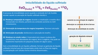 Imiscibilidade do líquido sulfetado
O processo de imiscibilidade ocorre quando o conteúdo de S do fundido
exceder aquele na saturação do líquido sulfetado devido à:
(1) Mudança composição da magma: durante a cristalização o enxofre não é
incorporado nos silicatos, portanto seu conteúdo aumenta no melt
remanescene;
(2) Diminuição da temperatura do magma hospedeiro: favorece saturação
(3) Diminuição da pressão: desfavorece a saturação do enxofre;
(4) Mudança no estado redox: é improvável pois requer mudança dos
constituintes mais abundantes do magma, ferro e oxigênio, mas pode ser
localmente importante em pequenas escalas em alguns casos.
Com a imiscibilidade de um líquido sulfetado, formam-se gotículas do líquido
sulfetado imiscível que são transportados ainda mais no fluxo de magma;
Co-precipitação com silicatos forma minérios disseminados ;
 