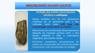 Metais calcófilos (Cu, Ni, Co) apresentam
tendência de se particionar para a fase
sulfetada, assim como PGE (que tem
concentrações muito baixas no magma);
Mecanismos de concentração desses elementos
depende da interação química entre a fase
líquida sulfetada e todo o reservatório
magmático que contém metais;
Elementos compatíveis, principalmente Ni,
podem ser incorporados aos minerais formados
inicialmente, antes da saturação ser atingida
 