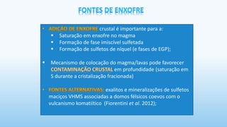 crustal é importante para a:
▪ Saturação em enxofre no magma
▪ Formação de fase imiscível sulfetada
▪ Formação de sulfetos de níquel (e fases de EGP);
▪ Mecanismo de colocação do magma/lavas pode favorecer
em profundidade (saturação em
S durante a cristalização fracionada)
exalitos e mineralizações de sulfetos
maciços VHMS associadas a domos félsicos coevos com o
vulcanismo komatiítico (Fiorentini et al. 2012);
 