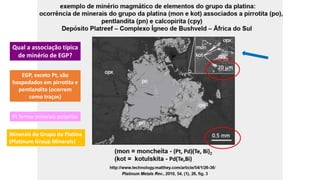 Qual a associação típica
de minério de EGP?
EGP, exceto Pt, são
hospedados em pirrotita e
pentlandita (ocorrem
como traços)
Pt forma minerais próprios
Minerais do Grupo da Platina
(Platinum Group Minerals)
 