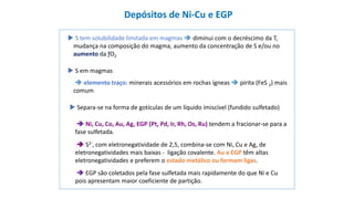  S em magmas
 elemento traço: minerais acessórios em rochas ígneas  pirita (FeS 2) mais
comum
 S tem solubilidade limitada em magmas  diminui com o decréscimo da T,
mudança na composição do magma, aumento da concentração de S e/ou no
aumento da ƒO2
 Separa-se na forma de gotículas de um líquido imiscível (fundido sulfetado)
 S2-, com eletronegatividade de 2,5, combina-se com Ni, Cu e Ag, de
eletronegatividades mais baixas - ligação covalente. Au e EGP têm altas
eletronegatividades e preferem o estado metálico ou formam ligas.
 Ni, Cu, Co, Au, Ag, EGP (Pt, Pd, Ir, Rh, Os, Ru) tendem a fracionar-se para a
fase sulfetada.
 EGP são coletados pela fase sulfetada mais rapidamente do que Ni e Cu
pois apresentam maior coeficiente de partição.
Depósitos de Ni-Cu e EGP
 