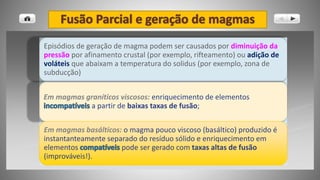 Episódios de geração de magma podem ser causados por diminuição da
pressão por afinamento crustal (por exemplo, rifteamento) ou adição de
voláteis que abaixam a temperatura do solidus (por exemplo, zona de
subducção)
Em magmas graníticos viscosos: enriquecimento de elementos
a partir de baixas taxas de fusão;
Em magmas basálticos: o magma pouco viscoso (basáltico) produzido é
instantanteamente separado do resíduo sólido e enriquecimento em
elementos pode ser gerado com taxas altas de fusão
(improváveis!).
 