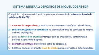 O seguinte conjunto de critérios é proposto para formação de sistemas minerais de
sulfeto de Ni-Cu-PGE:
1) natureza do magmatismo e relação com a arquitetura cratônica pré-existente;
2) controles magmáticos e estruturais no desenvolvimento de condutos de magma
de fluxo prolongado;
3) acesso a fontes de S crustais (interação com as encaixantes, contaminação
durante ascensão do magma);
4) geometria de intrusão favorável e estilo de colocação,
5) história estrutural favorável e nível de erosão para preservação e detectabilidade.
 