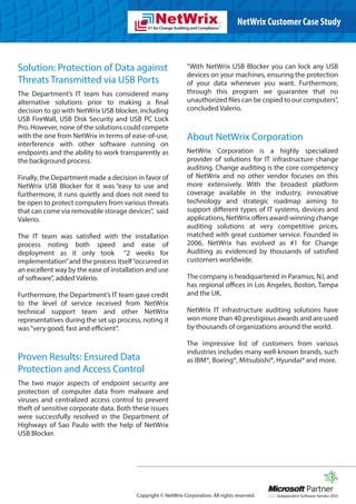 NetWrix Customer Case Study



Solution: Protection of Data against                           “With NetWrix USB Blocker you can lock any USB
                                                               devices on your machines, ensuring the protection
Threats Transmitted via USB Ports                              of your data whenever you want. Furthermore,
The Department’s IT team has considered many                   through this program we guarantee that no
alternative solutions prior to making a final                  unauthorized files can be copied to our computers”,
decision to go with NetWrix USB blocker, including             concluded Valerio.
USB FireWall, USB Disk Security and USB PC Lock
Pro. However, none of the solutions could compete
with the one from NetWrix in terms of ease-of-use,             About NetWrix Corporation
interference with other software running on
endpoints and the ability to work transparently as             NetWrix Corporation is a highly specialized
the background process.                                        provider of solutions for IT infrastructure change
                                                               auditing. Change auditing is the core competency
Finally, the Department made a decision in favor of            of NetWrix and no other vendor focuses on this
NetWrix USB Blocker for it was “easy to use and                more extensively. With the broadest platform
furthermore, it runs quietly and does not need to              coverage available in the industry, innovative
be open to protect computers from various threats              technology and strategic roadmap aiming to
that can come via removable storage devices”, said             support different types of IT systems, devices and
Valerio.                                                       applications, NetWrix offers award-winning change
                                                               auditing solutions at very competitive prices,
The IT team was satisfied with the installation                matched with great customer service. Founded in
process noting both speed and ease of                          2006, NetWrix has evolved as #1 for Change
deployment as it only took “2 weeks for                        Auditing as evidenced by thousands of satisfied
implementation” and the process itself “occurred in            customers worldwide.
an excellent way by the ease of installation and use
of software”, added Valerio.                                   The company is headquartered in Paramus, NJ, and
                                                               has regional offices in Los Angeles, Boston, Tampa
Furthermore, the Department’s IT team gave credit              and the UK.
to the level of service received from NetWrix
technical support team and other NetWrix                       NetWrix IT infrastructure auditing solutions have
representatives during the set up process, noting it           won more than 40 prestigious awards and are used
was “very good, fast and efficient”.                           by thousands of organizations around the world.

                                                               The impressive list of customers from various
                                                               industries includes many well-known brands, such
Proven Results: Ensured Data                                   as IBM®, Boeing®, Mitsubishi®, Hyundai® and more.
Protection and Access Control
The two major aspects of endpoint security are
protection of computer data from malware and
viruses and centralized access control to prevent
theft of sensitive corporate data. Both these issues
were successfully resolved in the Department of
Highways of Sao Paulo with the help of NetWrix
USB Blocker.




                                         Copyright © NetWrix Corporation. All rights reserved.
 