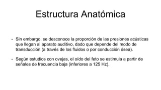 Estructura Anatómica
• Sin embargo, se desconoce la proporción de las presiones acústicas
que llegan al aparato auditivo, dado que depende del modo de
transducción (a través de los fluidos o por conducción ósea).
• Según estudios con ovejas, el oído del feto se estimula a partir de
señales de frecuencia baja (inferiores a 125 Hz).
 