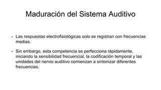 Maduración del Sistema Auditivo
• Las respuestas electrofisiológicas solo se registran con frecuencias
medias.
• Sin embargo, esta competencia se perfecciona rápidamente,
iniciando la sensibilidad frecuencial, la codificación temporal y las
unidades del nervio auditivo comienzan a sintonizar diferentes
frecuencias.
 