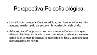 Perspectiva Psicofisiológica
• Los niños, en comparación a los adultos, perciben tonalidades más
agudas, manifestando un sesgo en la localización del sonido.
• Además, los niños, poseen una menor separación interaural que
afecta la fiabilidad de la información proporcionada interauralmente,
como es el tiempo de llegada, la intensidad, la fase y espectro para
la localización del sonido.
 