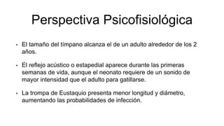 Perspectiva Psicofisiológica
• El tamaño del tímpano alcanza el de un adulto alrededor de los 2
años.
• El reflejo acústico o estapedial aparece durante las primeras
semanas de vida, aunque el neonato requiere de un sonido de
mayor intensidad que el adulto para gatillarse.
• La trompa de Eustaquio presenta menor longitud y diámetro,
aumentando las probabilidades de infección.
 