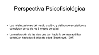 Perspectiva Psicofisiológica
• Las mielinizaciones del nervio auditivo y del tronco encefálico se
completan cerca de los 6 meses de edad.
• La maduración de las vías que van hacia la corteza auditiva
continúan hasta los 5 años de edad (Boothroyd, 1997)
 