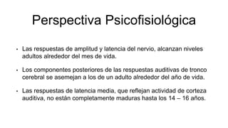 Perspectiva Psicofisiológica
• Las respuestas de amplitud y latencia del nervio, alcanzan niveles
adultos alrededor del mes de vida.
• Los componentes posteriores de las respuestas auditivas de tronco
cerebral se asemejan a los de un adulto alrededor del año de vida.
• Las respuestas de latencia media, que reflejan actividad de corteza
auditiva, no están completamente maduras hasta los 14 – 16 años.
 